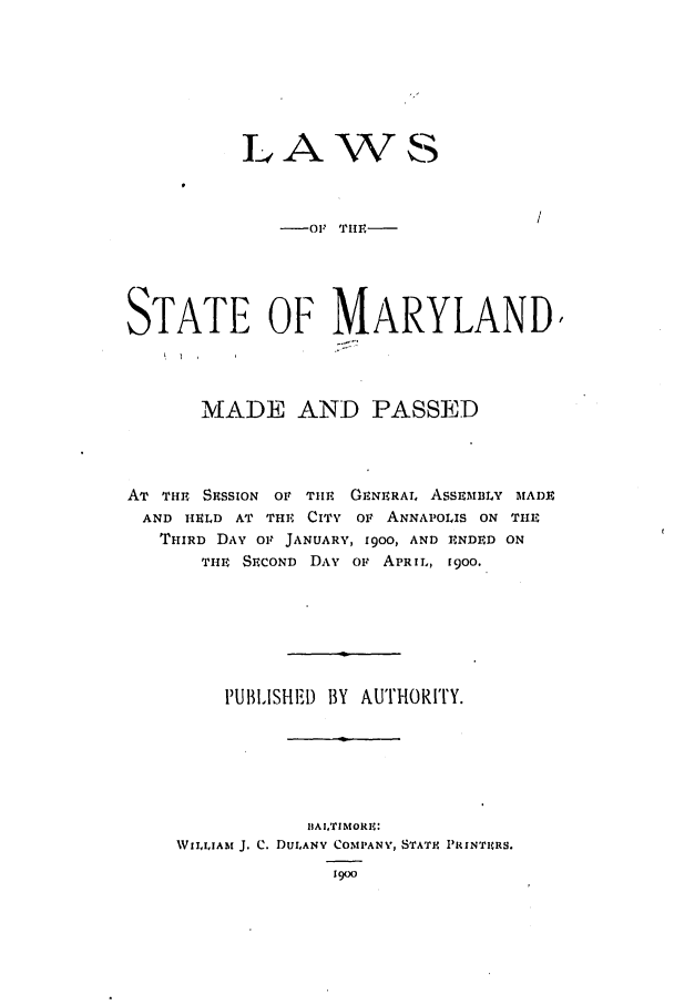 handle is hein.ssl/ssmd0246 and id is 1 raw text is: LAWVS

-01 TIE.

STATE OF MARYLAND/
MADE AND PASSED
AT THE SRSSION or Tim    GENERAL AsSEmBLY MADE
AND HELD AT THE CITY OF ANNAPOLIS ON T11E
THIRD DAY 01 JANUARY, 1900, AND ENDED ON
THE SECOND DAY O' APRIL, 1900.
PUBLISHED BY AUTHORITY.
BAITIMORE:
WII.IIAM J. C. DULANY COMPANY, STATF PRINTIHRS.
1900


