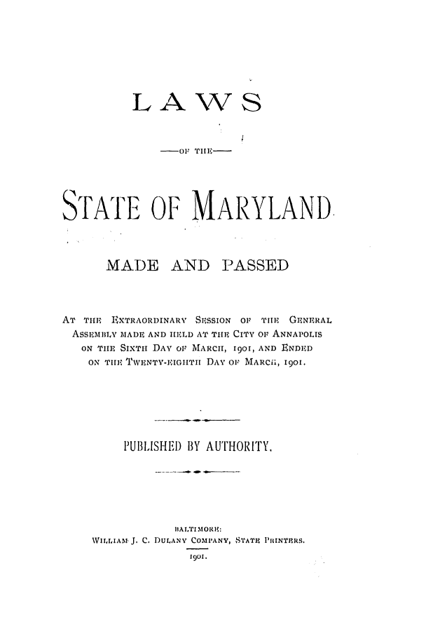 handle is hein.ssl/ssmd0247 and id is 1 raw text is: LAWS
-OF TI11,. -
STATE OF MARYLAND
MADE AND PASSED
AT ThE EiXTRAORDINARY SESSION OF 'rll   GENERAL
ASSEMILY MADE AND IILD AT THE CITY OF ANNAPOLIS
ON THE SIXTii DAY OF MARCH, 1901, AND ENDED
ON TIE TWENTY-EIGIITII DAY OF MARCii, 1901.
PUBILISHEI) BY AUTHORITY.
IIALTI MORHi:
WIrrIA?.I'J. C. DULANY COMPANY, STATE PRINTERS.
1901.



