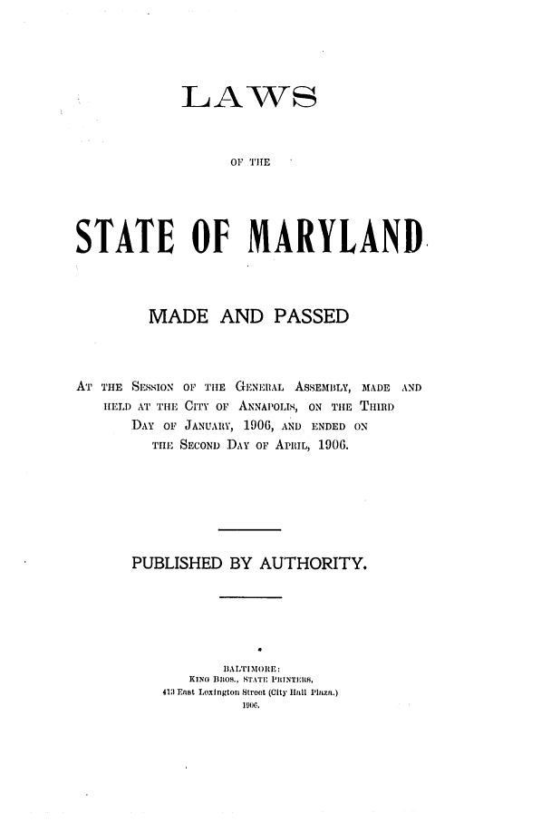 handle is hein.ssl/ssmd0250 and id is 1 raw text is: LAWS
OF TIHE
STATE OF MARYLAND

MADE AND PASSED
AT THE SESSION OF THE GENERAL ASSEMBLY, MADE AND
IELD AT THE CITY OF ANNAPOLIS, ON THE THIRD
DAY OF JANUARY, 1906, AND ENDED ON
TIE SECOND DAY OF APRIL, 1906.
PUBLISHED BY AUTHORITY.
IIALTIm.ORE:
KING BROS., STATE  ILINTI.IS.
413 East Loxlngton Stroot (City liail Pluza.)
1900.


