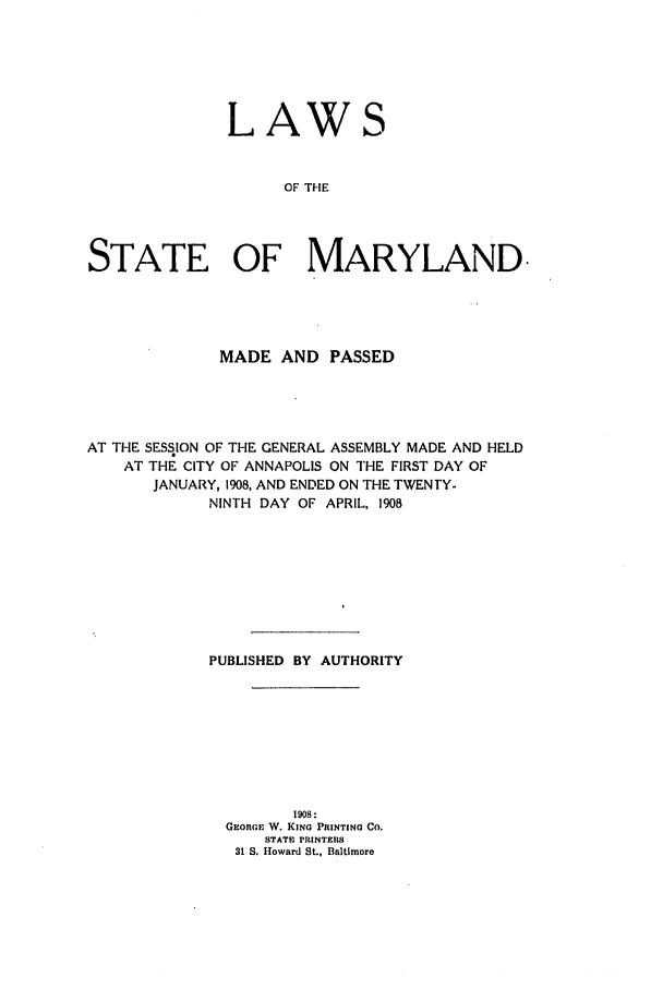 handle is hein.ssl/ssmd0251 and id is 1 raw text is: LAW

OF THE
STATE OF MARYLAND.

MADE AND PASSED
AT THE SESSION OF THE GENERAL ASSEMBLY MADE AND HELD
AT THE CITY OF ANNAPOLIS ON THE FIRST DAY OF
JANUARY, 1908, AND ENDED ON THE TWENTY.
NINTH DAY OF APRIL, 1908
PUBLISHED BY AUTHORITY
1908:
GEORGE W. KING PRINTING Co.
STATE PRINTERS
31 S. Howard St., Baltimore


