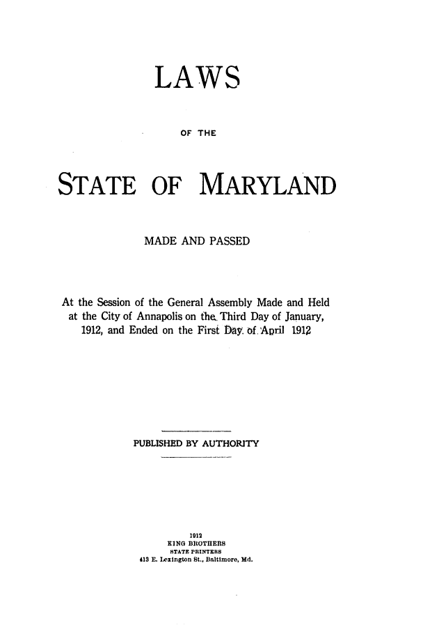 handle is hein.ssl/ssmd0253 and id is 1 raw text is: LAWS
OF THE
STATE OF MARYLAND

MADE AND PASSED
At the Session of the General Assembly Made and Held
at the City of Annapolis on the, Third Day of January,
1912, and Ended on the First Day. of. April 1912
PUBLISHED BY AUTHORITY
1912
KING BROTHERS
STATE PRINTERS
413 E. Ixington St., Baltimore, Md.


