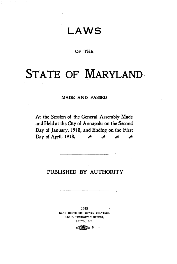 handle is hein.ssl/ssmd0257 and id is 1 raw text is: LAWS
OF THE
STATE OF MARYLAND

MADE AND PASSED
At the Session of the General Assembly Made
and Held at the City of Annapolis on the Second
Day of January, 1918, and Ending on the First
Day of April, 1918.  .     ., .4       .s
PUBLISHED BY AUTHORITY

1918
KING BROTIIERS, STAT[ PRINTERS,
413 E. LEXINGTON STREET,
DALTO., MD.
atE p5.


