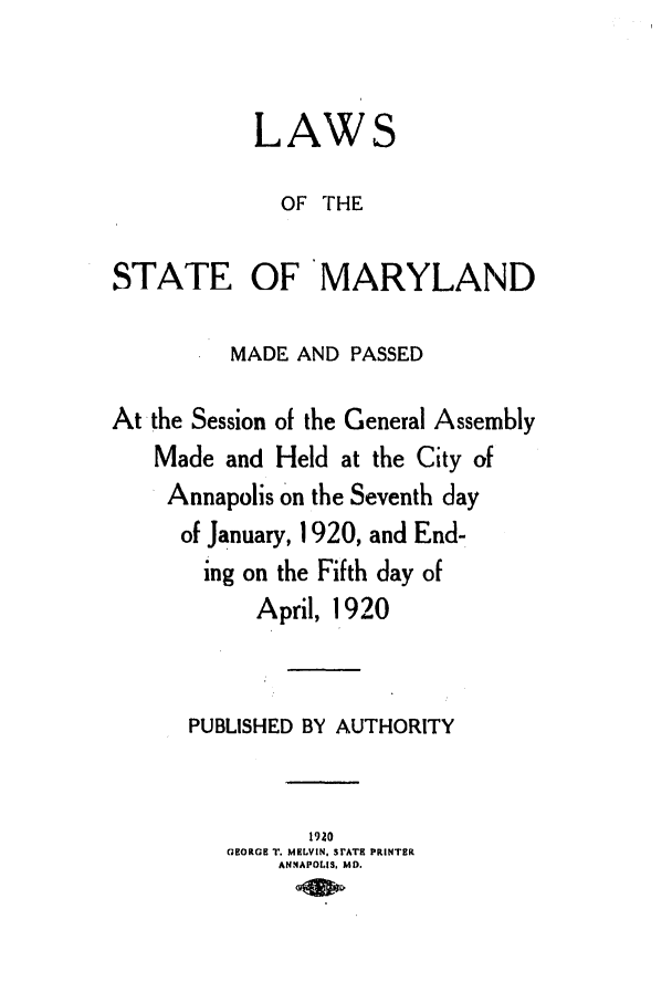 handle is hein.ssl/ssmd0258 and id is 1 raw text is: LAWS
OF THE
STATE OF MARYLAND
MADE AND PASSED
At the Session of the General Assembly
Made and Held at the City of
Annapolis on the Seventh day
of January, 1920, and End-
ing on the Fifth day of
April, 1920
PUBLISHED BY AUTHORITY
1920
GEORGE T. MELVIN. SrATS PRINTER
ANNAPOLIS, MD.


