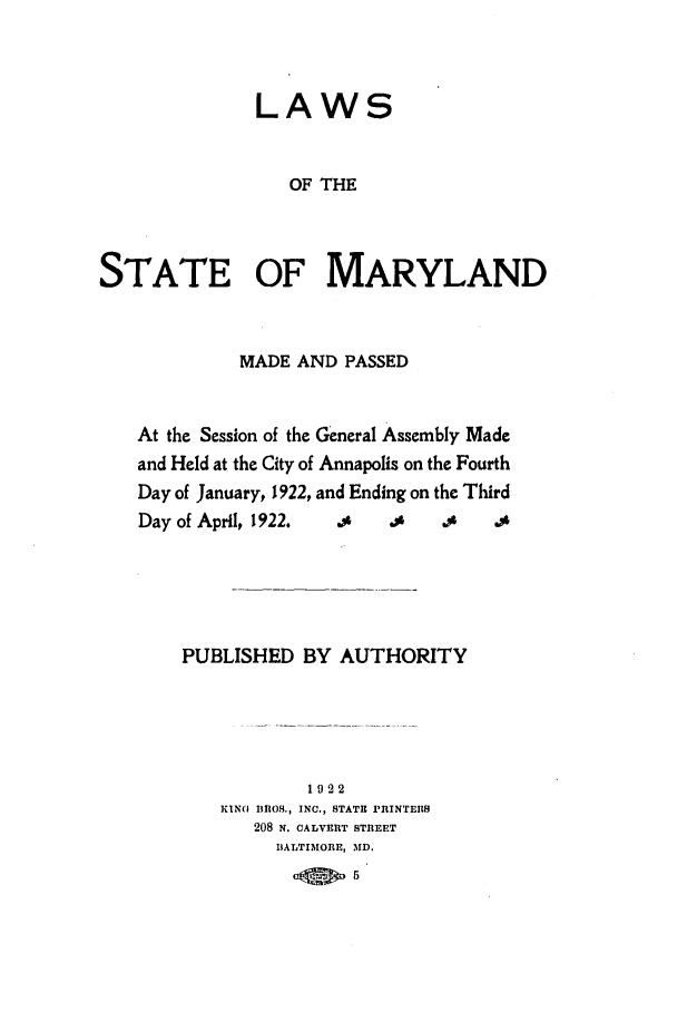 handle is hein.ssl/ssmd0260 and id is 1 raw text is: LAWS

OF THE
STATE OF MARYLAND
MADE AND PASSED
At the Session of the General Assembly Made
and Held at the City of Annapolis on the Fourth
Day of January, 1922, and Ending on the Third
Day of April, 1922.  .     $    .,    .
PUBLISHED BY AUTHORITY
1922
KIN  Il1OS., INC., STATE PRINTEBS
208 N. CALVERT STREET
BALTIMORE, MD.
5


