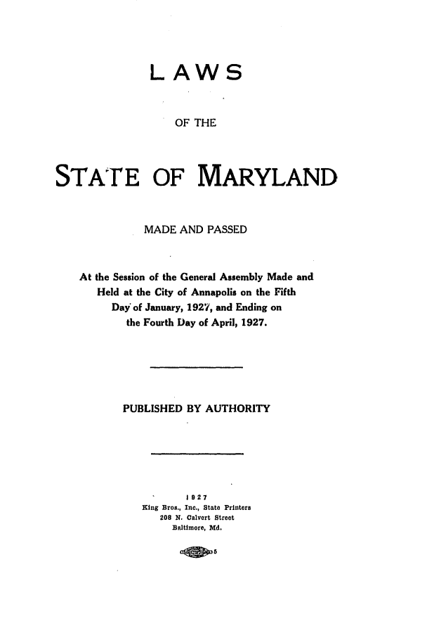 handle is hein.ssl/ssmd0262 and id is 1 raw text is: LAWS
OF THE
STATE OF MARYLAND

MADE AND PASSED
At the Session of the General Assembly Made and
Held at the City of Annapolis on the Fifth
Day of January, 1927, and Ending on
the Fourth Day of April, 1927.
PUBLISHED BY AUTHORITY
1927
King Bros., Inc., State Printers
208 N. Calvert Street
Baltimore, Md.

- 5-


