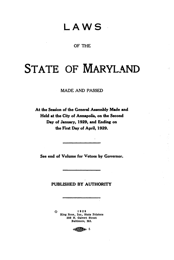 handle is hein.ssl/ssmd0263 and id is 1 raw text is: LAWS
OF THE
STATE OF MARYLAND
MADE AND PASSED
At the Session of the General Assembly Made and
Held at the City of Annapolis, on the Second
Day of January, 1929, and Ending on
the First Day of April, 1929.
See end of Volume for Vetoes by Governor.
PUBLISHED BY AUTHORITY
0         1929
King Bros., Inc., State Printers
208 N. Oalvert Street
Baltimore, Md.
-4 10


