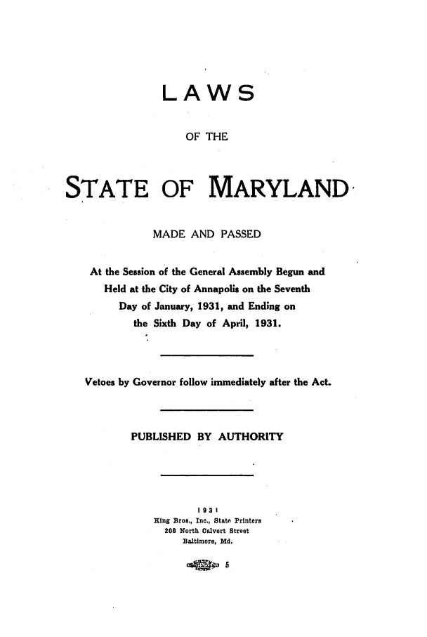 handle is hein.ssl/ssmd0265 and id is 1 raw text is: LAWS
OF THE
STATE OF MARYLAND
MADE AND PASSED
At the Session of the General Assembly Begun and
Held at the City of Annapolis on the Seventh
Day of January, 1931, and Ending on
the Sixth Day of April, 1931.
Vetoes by Governor follow immediately after the Act.
PUBLISHED BY AUTHORITY
193t
King Bros., Inc., stert Printers
208 North Calvert Street
Baltimore, Md.
M4   0



