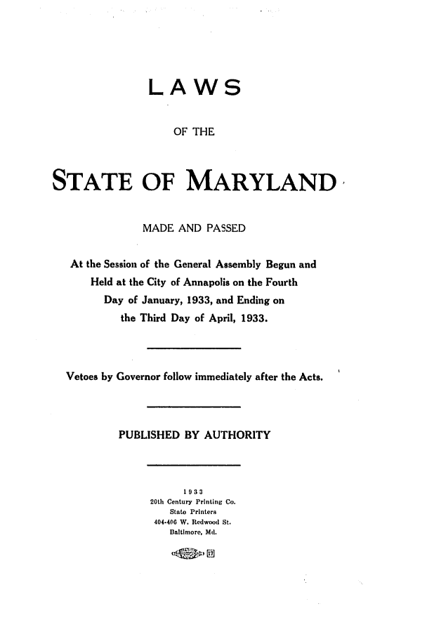 handle is hein.ssl/ssmd0266 and id is 1 raw text is: LAWS
OF THE
STATE OF MARYLAND,
MADE AND PASSED
At the Session of the General Assembly Begun and
Held at the City of Annapolis on the Fourth
Day of January, 1933, and Ending on
the Third Day of April, 1933.
Vetoes by Governor follow immediately after the Acts.
PUBLISHED BY AUTHORITY
1933
20th Century Printing Co.
State Printers
404-406 W. Redwood St.
Baltimore, Md.
- r L    )E ]


