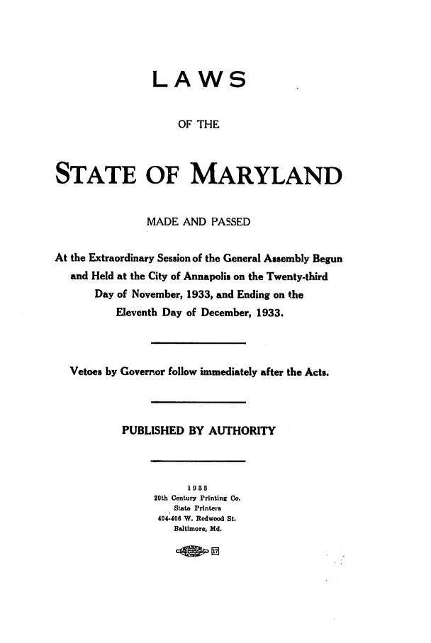 handle is hein.ssl/ssmd0267 and id is 1 raw text is: LAWS

OF THE
STATE OF MARYLAND
MADE AND PASSED
At the Extraordinary Session of the General Assembly Begun
and Held at the City of Annapolis on the Twenty-third
Day of November, 1933, and Ending on the
Eleventh Day of December, 1933.
Vetoes by Governor follow immediately after the Acts.
PUBLISHED BY AUTHORITY

1938
20th Century Printing Co.
State Printers
404-406 W. Redwood St.
Baltimore. Md.

17ov


