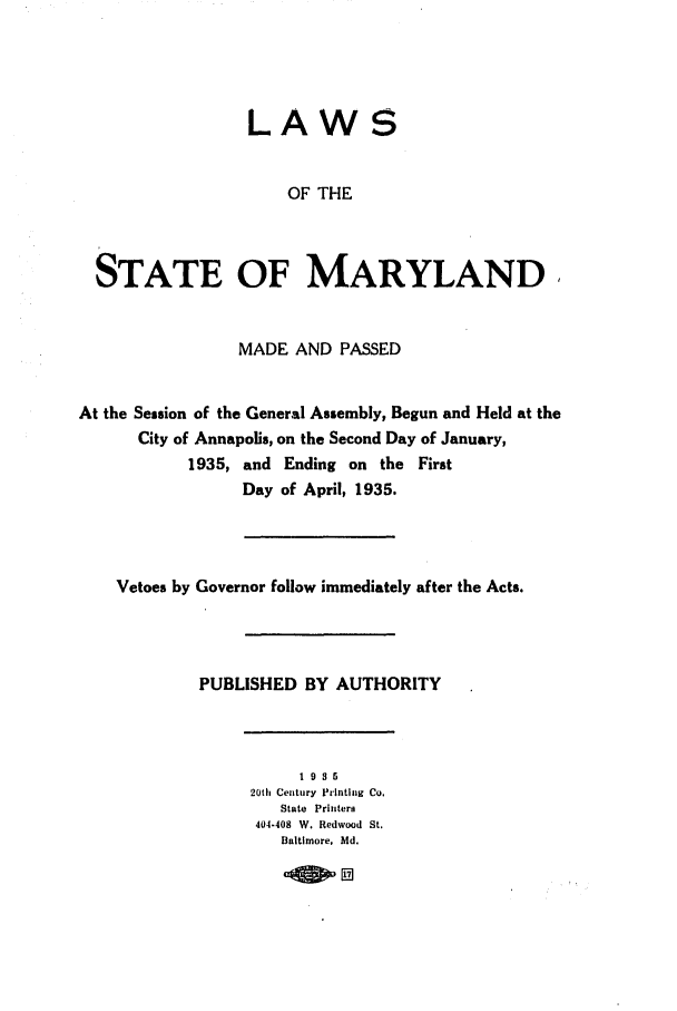 handle is hein.ssl/ssmd0268 and id is 1 raw text is: LAWS

OF THE
STATE OF MARYLAND,
MADE AND PASSED
At the Session of the General Assembly, Begun and Held at the
City of Annapolis, on the Second Day of January,
1935, and Ending on the First
Day of April, 1935.
Vetoes by Governor follow immediately after the Acts.
PUBLISHED BY AUTHORITY
19S5
20th Century Printing Co.
State Printers
404-408 W. Redwood St.
Baltimore, Md.


