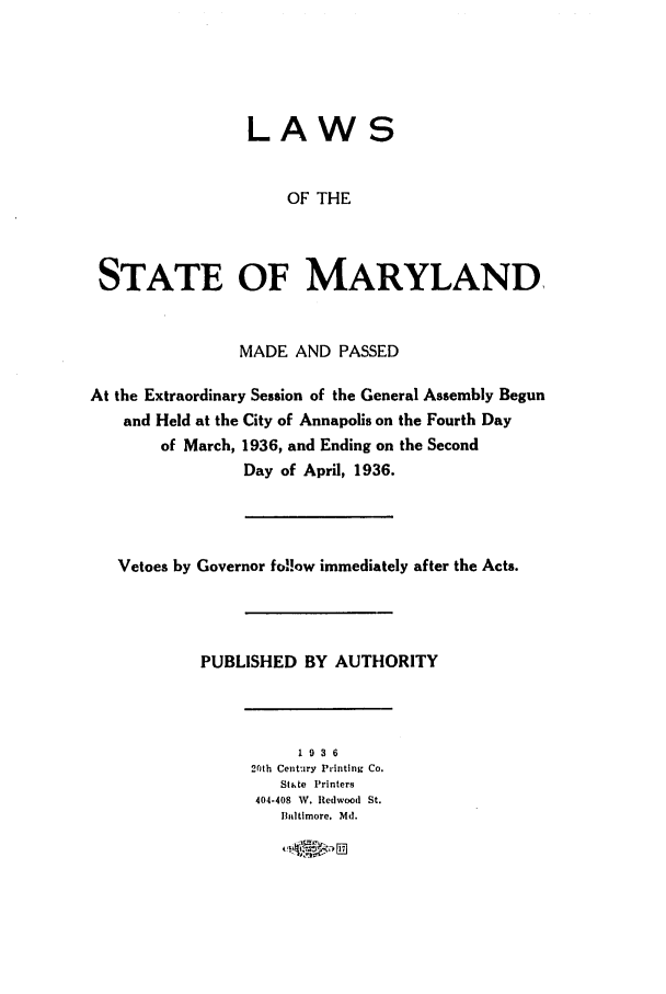 handle is hein.ssl/ssmd0269 and id is 1 raw text is: LAWS
OF THE
STATE OF MARYLAND
MADE AND PASSED
At the Extraordinary Session of the General Assembly Begun
and Held at the City of Annapolis on the Fourth Day
of March, 1936, and Ending on the Second
Day of April, 1936.
Vetoes by Governor fo!!ow immediately after the Acts.
PUBLISHED BY AUTHORITY
1 936
26Ith Century Printing Co.
Sthte Printers
404-408 W. Redwood St.
Baltimore, Md.
a*4~ P,


