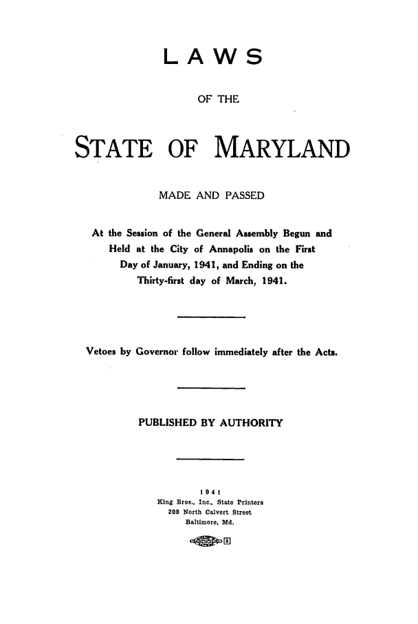 handle is hein.ssl/ssmd0273 and id is 1 raw text is: LAWS
OF THE
STATE OF MARYLAND
MADE AND PASSED
At the Session of the General Assembly Begun and
Held at the City of Annapolis on the First
Day of January, 1941, and Ending on the
Thirty-first day of March, 1941.
Vetoes by Governor follow immediately after the Acts.
PUBLISHED BY AUTHORITY
1941
King Bros., Inc., State Printers
208 North Calvert Street
Baltimore, Md.
04oID~



