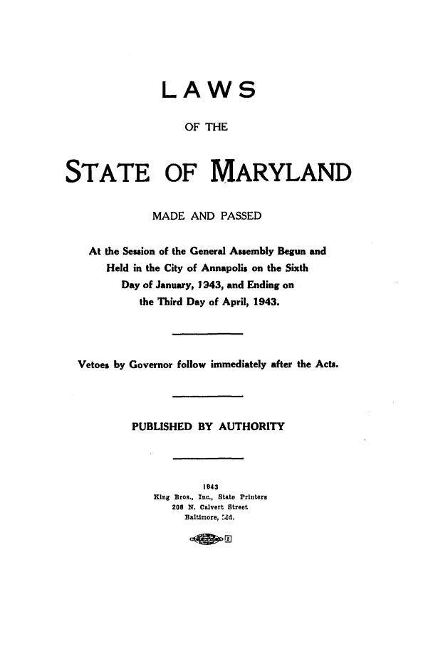 handle is hein.ssl/ssmd0274 and id is 1 raw text is: LAWS
OF THE
STATE OF MARYLAND
MADE AND PASSED
At the Session of the General Assembly Begun and
Held in the City of Annapolis on the Sixth
Day of January, 1943, and Ending on
the Third Day of April, 1943.
Vetoes by Governor follow immediately after the Acts.
PUBLISHED BY AUTHORITY
1943
King Bros., Inc., State Printers
200 N. Calvert Street
Baltimore, .Jld.


