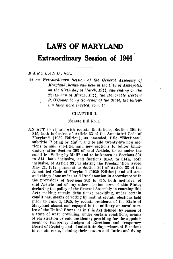 handle is hein.ssl/ssmd0275 and id is 1 raw text is: LAWS OF MARYLAND
Extraordinary Session of 1944
MARYLAND, Set.:
At an . Extraordinary Session. of the Gcneral As8emnbly of
Ma.ryland, begun. and held in the City of Annapolis,
on. the Sixth. day of March, 1914, and ending on the
Tenth. day of Jlttreh, 1944, the Honorable Herbert
I?. O'Conor bcing GCovernor of the State, the follow-
ig laws wcre enacted, to wit:
CHAPTER 1.
(Senate B1 No. 1)
AN ACT to repeal, with certain limitations, Section 304 to
315, both inclusive, of Article 33 of the Annotated Code of
Maryland (1939 Edition), as amended, title Elections,
sub-title Voting by Mail, and to add twenty-five new sec-
tions to said sub-title, said new sections to follow imme-
diately after Section 303 of said Article, to be under the
sub-title Voting by Mail and to be known as Sections 304
to 314, both inclusive, and Sections 314A to 314L, both
inclusive, of Article 33; validating tlie Proclamation issued
May 21, 1942, pursuant to Section 304 of Ai'ticle 33 of the
Annotated Code of Maryland (1939 Edition) and all ats
and things done under said Proclamation in accordance with
the provisions of Sections 305 to 315, both inclusive, of
said- Article and of any other election laws of this State;
declaring the policy of the General Assembly in enacting this
Act: making certain definitions; providing, under certain
conditions, means of voting by mail at certain elections held
prior to June 1, 1945, by certain residents of the State of
Maryland absent and engaged in the military or naval serv-
ice of tIme United States, as in this Act defined, by reason of
a state of war; providing, under certain conditions, means
of registration by said residents; providing for the appoint.
ment of temporary Judges of Eicctions and temporary
Board of Regisiry an( of substitute Supervisors of Elections
in certain cases, defining their powers and (ities and fixing


