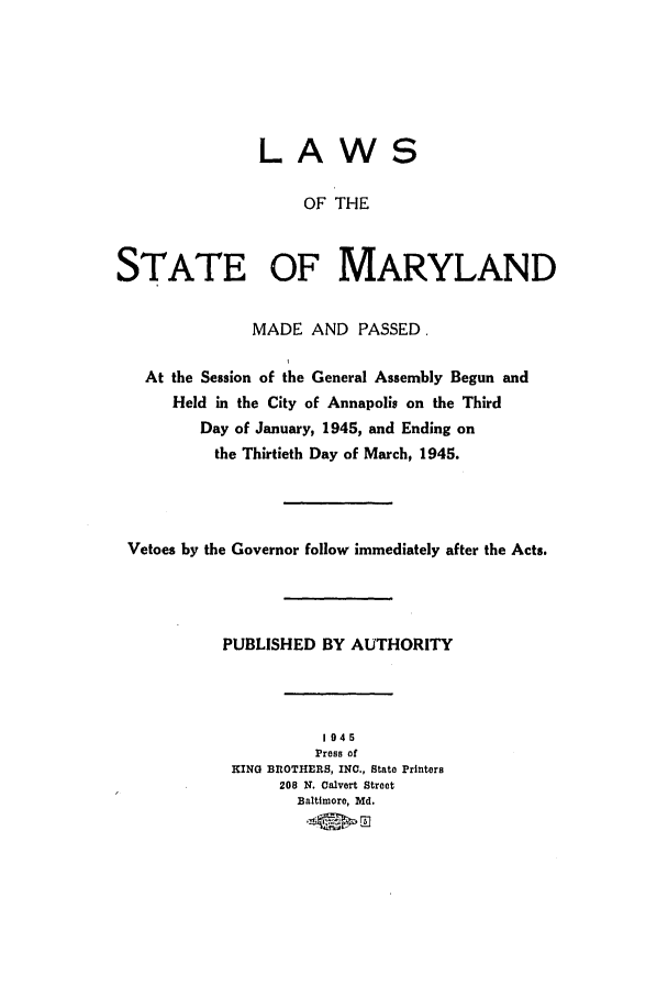 handle is hein.ssl/ssmd0276 and id is 1 raw text is: LAWS
OF THE
STATE OF MARYLAND
MADE AND PASSED,
At the Session of the General Assembly Begun and
Held in the City of Annapolis on the Third
Day of January, 1945, and Ending on
the Thirtieth Day of March, 1945.
Vetoes by the Governor follow immediately after the Acts.
PUBLISHED BY AUTHORITY
1945
Press of
KING f OTHERS, INC., State Printers
208 N. Calvert Street
Baltimore, Md.
.*    Ez


