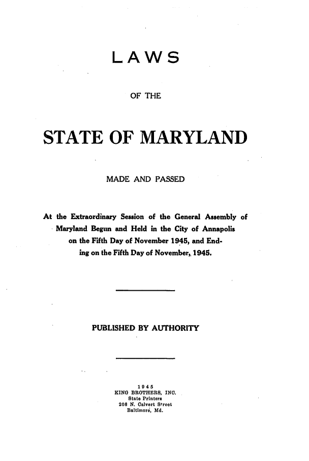 handle is hein.ssl/ssmd0277 and id is 1 raw text is: LAWS
OF THE
STATE OF MARYLAND

MADE AND PASSED
At the Extraordinary Session of the General Assembly of
Maryland Begum and Held in the City of Annapolis
on the Fifth Day of November 1945, and End-
ing on the Fifth Day of November,, 1945.
PUBLISHED BY AUTHORITY

1945
KING BROTHERS, INC.
State Printers
208 N. Calvert Street
Baltimore, Md.


