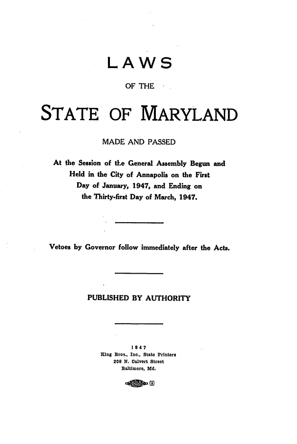 handle is hein.ssl/ssmd0279 and id is 1 raw text is: LAWS
OF THE
STATE OF MARYLAND
MADE AND PASSED
At the Session of tte General Assembly Begun and
Held in the City of Annapolis on the First
Day of January, 1947, and Ending on
the Thirty-first Day of March, 1947.
Vetoes by Governor follow immediately after the Acts.
PUBLISHED BY AUTHORITY
1947
King Broi., Inc., State Printers
208 X. Calvert Street
Baltimore, Md.


