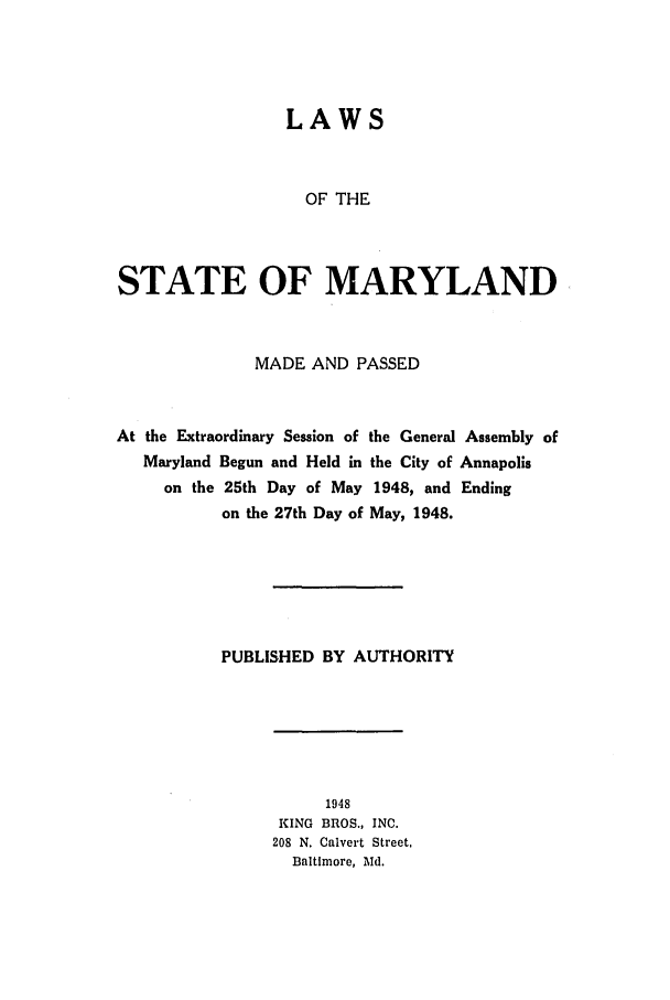 handle is hein.ssl/ssmd0281 and id is 1 raw text is: LAWS

OF THE
STATE OF MARYLAND
MADE AND PASSED
At the Extraordinary Session of the General Assembly of
Maryland Begun and Held in the City of Annapolis
on the 25th Day of May 1948, and Ending
on the 27th Day of May, 1948.
PUBLISHED BY AUTHORITY

1948
KING BROS., INC.
208 N. Calvert Street,
Baltimore, Md.



