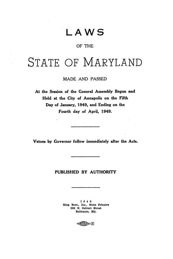 handle is hein.ssl/ssmd0282 and id is 1 raw text is: LAWS
OF THE
STATE OF MARYLAND
MADE AND PASSED
At the Session of the General Assembly Begun and
Held at the City of Annapolis on the Fifth
Day of January, 1949, and Ending on the
Fourth day of April, 1949.
Vetoes by Governor follow immediately after the Acts.
PUBLISHED BY AUTHORITY
1940
King Bros., Inc., State Printers
208 K. Calvert Street
Baltimoro, Md.
*rno


