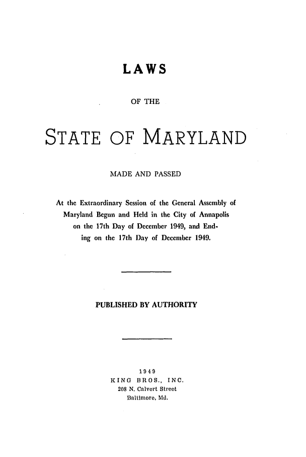handle is hein.ssl/ssmd0283 and id is 1 raw text is: LAWS
OF THE
STATE OF MARYLAND

MADE AND PASSED
At the Extraordinary Session of the General Assembly of
Maryland Begun and Held in the City of Annapolis
on the 17th Day of December 1949, and End-
ing on the 17th Day of December 1949.
PUBLISHED BY AUTHORITY
1949
KING BROS., INC.
208 N. Calvert Street
Baltimore, Md.


