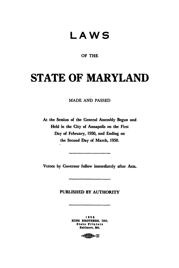 handle is hein.ssl/ssmd0284 and id is 1 raw text is: LAWS
OF THE
STATE OF MARYLAND
MADE AND PASSED
At the Session of the General Assembly Begun and
Held in the City of Annapolis on the First
Day of February, 1950, and Ending oi
the Second Day of March, 1950.
Vetoes by Governor follow immediately after Acts.
PUBLISHED BY AUTHORITY
1960
KING BROTHERS, INC.
State Printers
Baltimore, Md.


