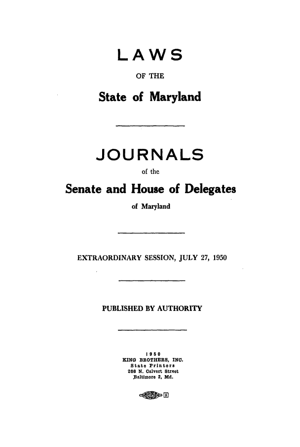 handle is hein.ssl/ssmd0285 and id is 1 raw text is: LAWS
OF THE
State of Maryland
JOURNALS
of the
Senate and House of Delegates
of Maryland
EXTRAORDINARY SESSION, JULY 27, 1950
PUBLISHED BY AUTHORITY
1950
KING BROTHERS, INO.
State Printers
208 N. Calvert Street
)Baltimore 2, Md.
rnmo


