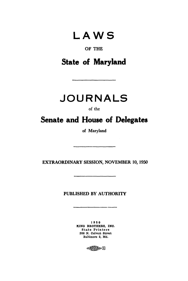 handle is hein.ssl/ssmd0286 and id is 1 raw text is: LAWS
OF THE
State of Maryland
JOURNALS
of the
Senate and House of Delegates
of Maryland
EXTRAORDINARY SESSION, NOVEMBER 10, 1950
PUBLISHED BY AUTHORITY
1950
KING BROTHERS, INC.
State Printers
208 N. Calvert Street
Baltimoro 2, Md.


