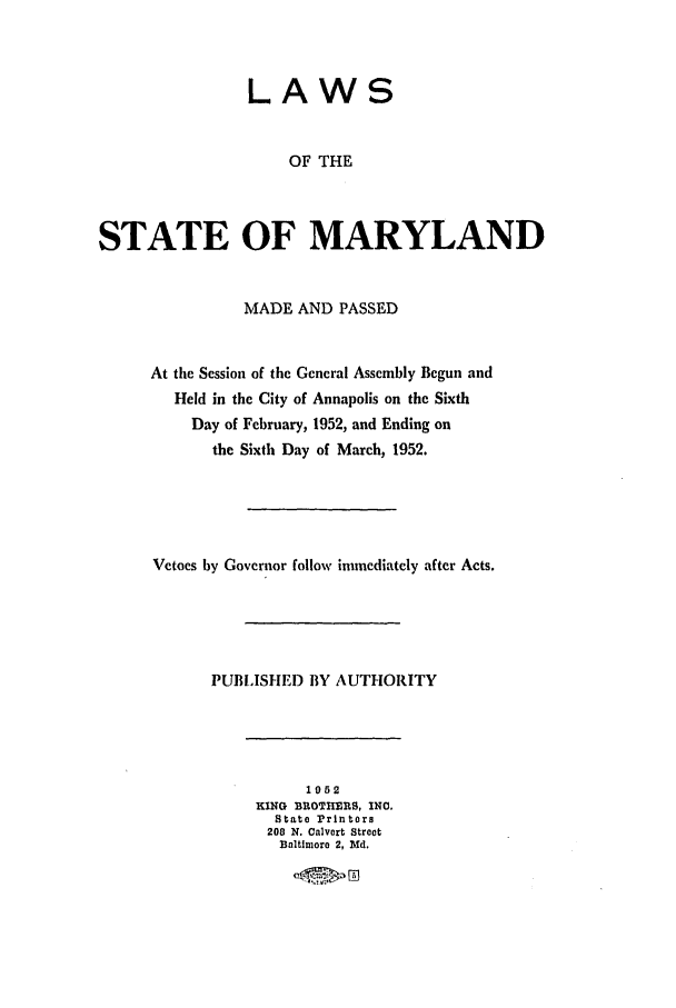 handle is hein.ssl/ssmd0288 and id is 1 raw text is: LAWS
OF THE
STATE OF MARYLAND
MADE AND PASSED
At the Session of the General Assembly Begun and
Held in the City of Annapolis on the Sixth
Day of February, 1952, and Ending on
the Sixth Day of March, 1952.
Vetoes by Governor follow immediately after Acts.
PUBLISHED BY AUTHORITY
1052
KING BROTHMRS, INO,
State Printers
208 N. Calvert Street
Baltimore 2, Md.


