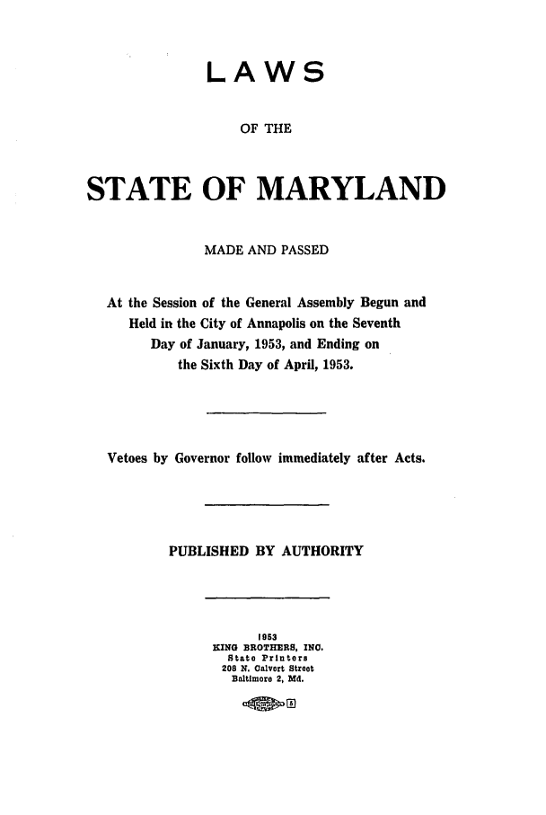 handle is hein.ssl/ssmd0289 and id is 1 raw text is: LAWS
OF THE
STATE OF MARYLAND
MADE AND PASSED
At the Session of the General Assembly Begun and
Held in the City of Annapolis on the Seventh
Day of January, 1953, and Ending on
the Sixth Day of April, 1953.
Vetoes by Governor follow immediately after Acts.
PUBLISHED BY AUTHORITY
1953
KING BROTHERS, INC.
State Printers
208 N. Calvert Street
Baltimore 2, Md.


