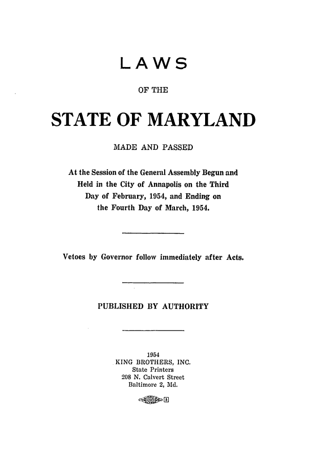 handle is hein.ssl/ssmd0290 and id is 1 raw text is: LAWS
OF THE
STATE OF MARYLAND
MADE AND PASSED
At the Session of the General Assembly Begun and
Held in the City of Annapolis on the Third
Day of February, 1954, and Ending on
the Fourth Day of March, 1954.
Vetoes by Governor follow immediately after Acts.
PUBLISHED BY AUTHORITY
1954
KING BROTHERS, INC.
State Printers
208 N. Calvert Street
Baltimore 2, Md.


