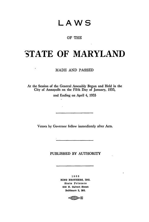 handle is hein.ssl/ssmd0291 and id is 1 raw text is: LAWS
OF THE
STATE OF MARYLAND
MADE AND PASSED
At the Session of the General Assembly Begun and Held in the
City of Annapolis on the Fifth Day of January, 1955,
and Ending on April 4, 1955
Vetoes by Governor follow immcdiatcly after Acts.
PUBLISHED BY AUTHORITY
1055
KING BROTItRS, INC.
Stato Printors
208 N. Calvort Street
Baltimore 2, Md.
.kR;01


