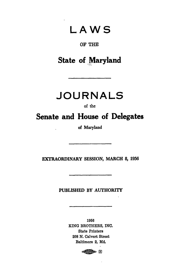 handle is hein.ssl/ssmd0293 and id is 1 raw text is: LAWS
OF THE
State of Maryland
JOURNALS
of the
Senate and House of Delegates
of Maryland
EXTRAORDINARY SESSION, MARCH 8, 1956
PUBLISHED BY AUTHORITY
1956
KING BROTHERS, INC.
State Printers
208 N. Calvert Street
Baltimore 2, Md.



