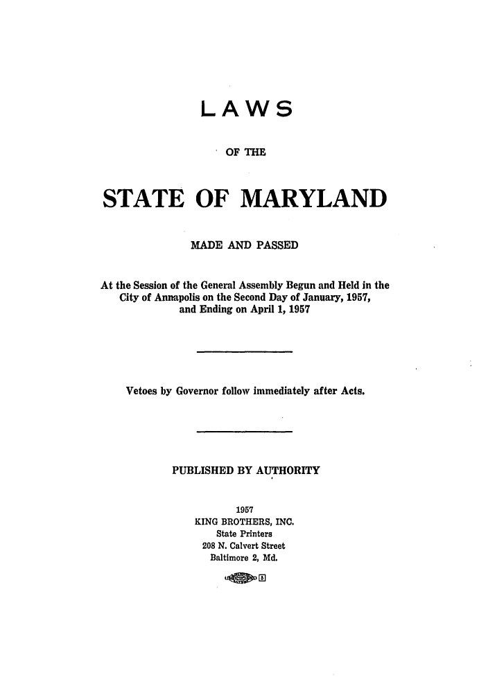 handle is hein.ssl/ssmd0294 and id is 1 raw text is: 







LAWS


                    OF THE



STATE OF MARYLAND


              MADE AND PASSED


At the Session of the General Assembly Begun and Held in the
   City of Annapolis on the Second Day of January, 1957,
             and Ending on April 1, 1957






    Vetoes by Governor follow immediately after Acts.





           PUBLISHED BY AUTHORITY


                      1957
               KING BROTHERS, INC.
                  State Printers
                208 N. Calvert Street
                Baltimore 2, Md.

                      .la a


