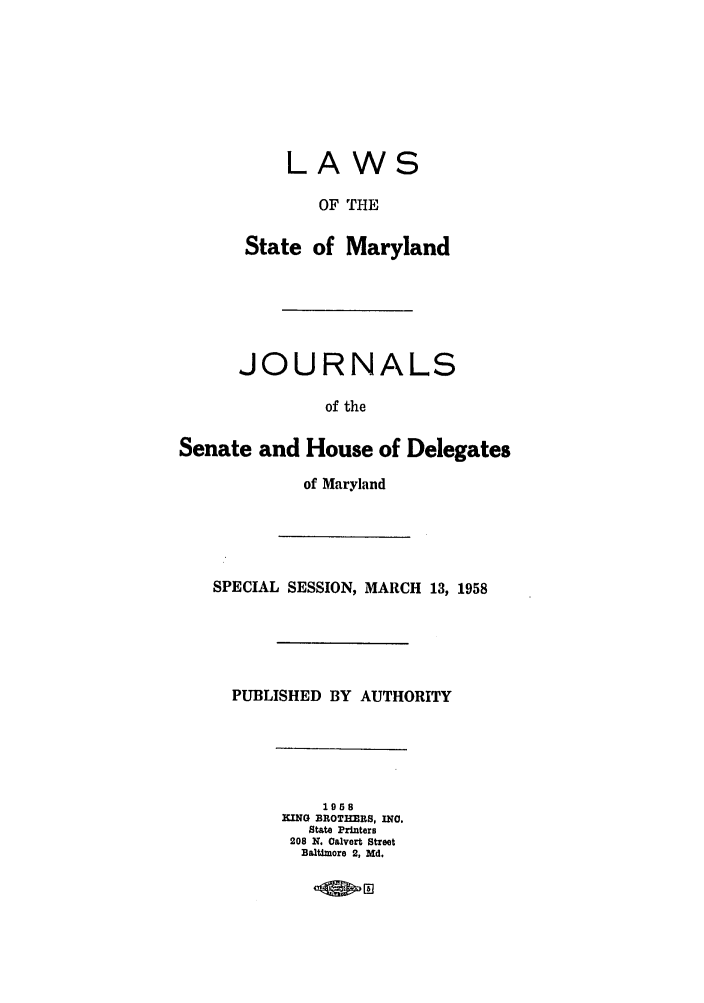 handle is hein.ssl/ssmd0296 and id is 1 raw text is: LAWS
OF THE
State of Maryland
JOURNALS
of the
Senate and House of Delegates
of Maryland
SPECIAL SESSION, MARCH 13, 1958
PUBLISHED BY AUTHORITY
1968
KING BROTHERS, INC.
State Printers
208 K. Calvert Street
Baltimore 2, Md.


