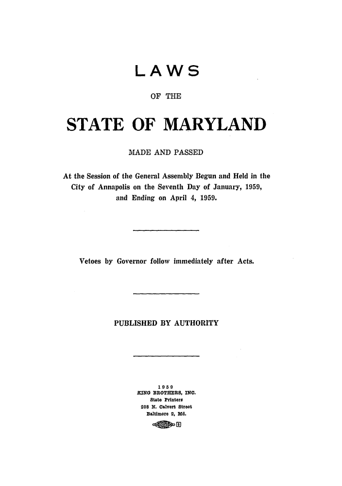 handle is hein.ssl/ssmd0297 and id is 1 raw text is: 







                 LAWS

                    OF THE



 STATE OF MARYLAND


               MADE AND PASSED


At the Session of the General Assembly Begun and Held in the
  City of Annapolis on the Seventh Day of January, 1959,
            and Ending on April 4, 1959.






    Vetoes by Governor follow immediately after Acts.






            PUBLISHED BY AUTHORITY


     1950
KING BROTHEIRS, INC.
   State Printers
 208 N. Calvert Street
 Baltimore 2, Md.
      lOw g


