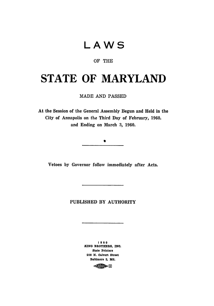 handle is hein.ssl/ssmd0298 and id is 1 raw text is: LAWS
OF THE
STATE OF MARYLAND
MADE AND PASSED
At the Session of the General Assembly Begun and Held in the
City of Annapolis on the Third Day of February, 1960.
and Ending on March 3, 1960.
0

Vetoes by Governor follow immediately after Acts.

PUBLISHED BY AUTHORITY

1960
KING BROTHERS, INO.
State Printers
208 N. Calvert Street
Baltimore 2, Md.


