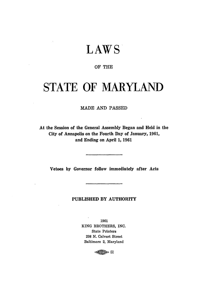 handle is hein.ssl/ssmd0299 and id is 1 raw text is: LAWS
OF THE
STATE OF MARYLAND
MADE AND PASSED
At the Session of the General Assembly Began and Held in the
City of Annapolis on the Fourth Day of January, 1961,
and Ending on April 1, 1961
Vetoes by Governor follow immediately after Acts
PUBLISHED BY AUTHORITY
1961
KING BROTHERS, INC.
State Printers
208 N. Calvert Street
Baltimore 2, Maryland



