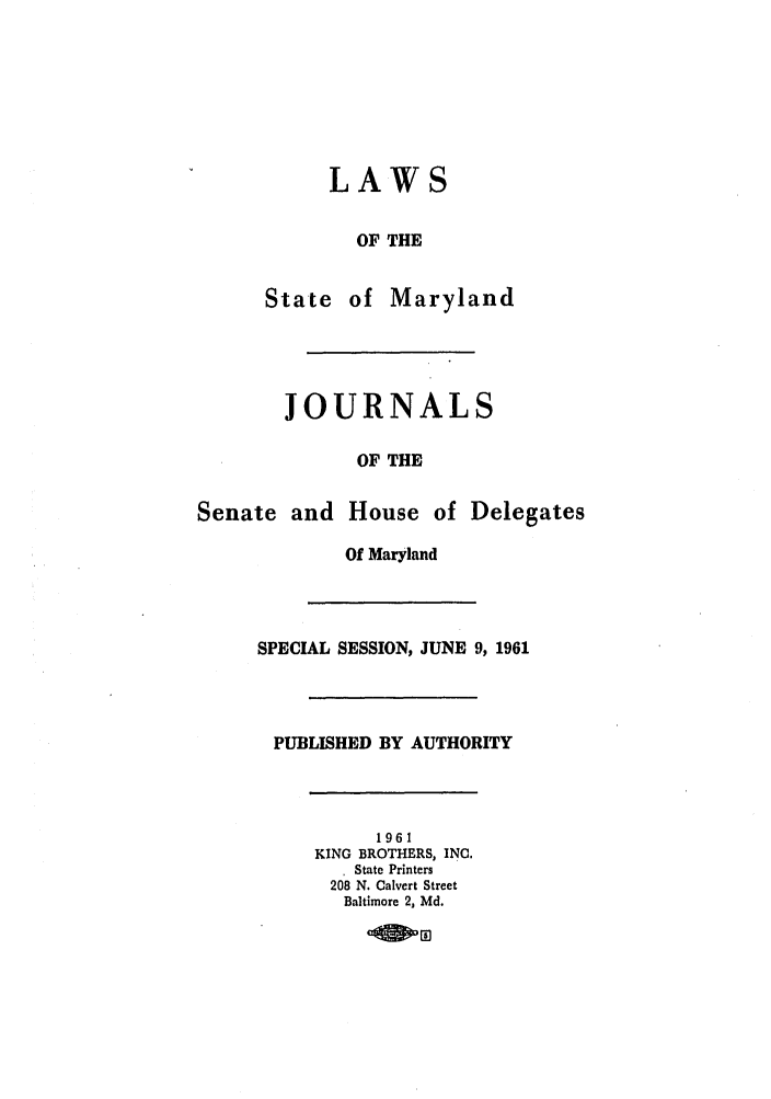 handle is hein.ssl/ssmd0300 and id is 1 raw text is: LAWS
OF THE
State of Maryland

JOURNALS
OF THE
Senate and House of Delegates
Of Maryland
SPECIAL SESSION, JUNE 9, 1961

PUBLISHED BY AUTHORITY
1961
KING BROTHERS, INC.
State Printers
208 N. Calvert Street
Baltimore 2, Md.


