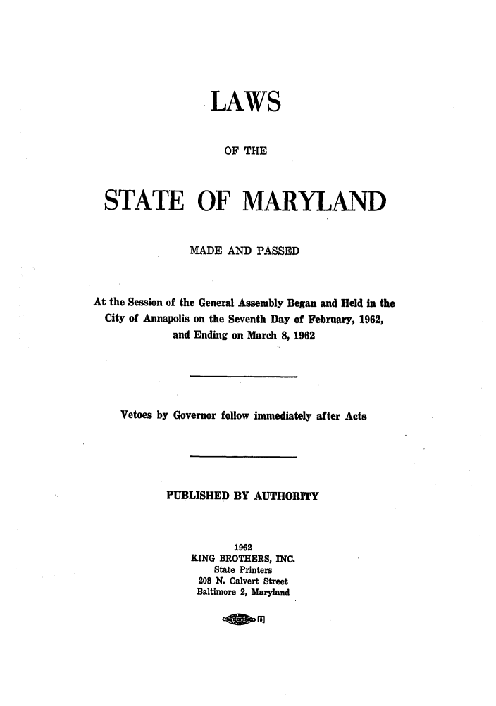 handle is hein.ssl/ssmd0301 and id is 1 raw text is: LAWS
OF THE
STATE OF MARYLAND
MADE AND PASSED
At the Session of the General Assembly Began and Held in the
City of Annapolis on the Seventh Day of February, 1962,
and Ending on March 8, 1962
Vetoes by Governor follow immediately after Acts
PUBLISHED BY AUTHORITY
1962
KING BROTHERS, INC.
State Printers
208 N. Calvert Street
Baltimore 2, Maryland

.080.


