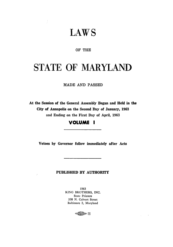 handle is hein.ssl/ssmd0304 and id is 1 raw text is: LAWS
OF THE
STATE OF MARYLAND
MADE AND PASSED
At the Session of the General Assembly Began and Held in the
City of Annapolis on the Second Day of January, 1963
and Ending on the First Day of April, 1963
VOLUME I
Vetoes by Governor follow immediately after Acts
PUBLISHED BY AUTHORITY
1963
KING BROTHERS, INC.
State Printers
208 N. Calvert Street
Baltimore 2, Maryland


