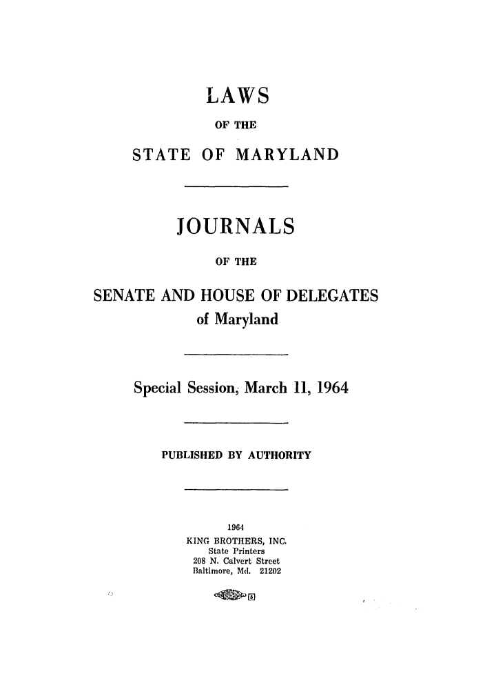 handle is hein.ssl/ssmd0307 and id is 1 raw text is: LAWS
OF THE
STATE OF MARYLAND
JOURNALS
OF THE
SENATE AND HOUSE OF DELEGATES
of Maryland
Special Session, March 11, 1964
PUBLISHED BY AUTHORITY
1964
KING BROTHERS, INC.
State Printers
208 N. Calvert Street
Baltimore, Md. 21202



