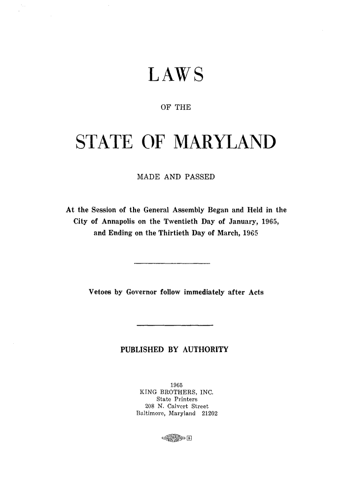 handle is hein.ssl/ssmd0309 and id is 1 raw text is: LAWS
OF THE
STATE OF MARYLAND
MADE AND PASSED
At the Session of the General Assembly Began and Held in the
City of Annapolis on the Twentieth Day of January, 1965,
and Ending on the Thirtieth Day of March, 1965
Vetoes by Governor follow immediately after Acts
PUBLISHED BY AUTHORITY
1965
KING BROTHERS, INC.
State Printers
208 N. Calvert Street
Baltimore, Maryland 21202


