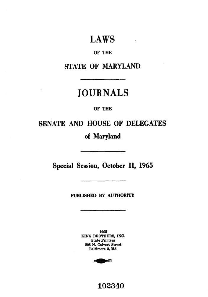 handle is hein.ssl/ssmd0310 and id is 1 raw text is: LAWS
OF THE
STATE OF MARYLAND
JOURNALS
OF THE
SENATE AND HOUSE OF DELEGATES
of Maryland
Special Session, October 11, 1965
PUBLISHED BY AUTHORITY
1965
KING BROTHERS, INC.
State Printers
208 N. Calvert Street
Baltimore 2, Md.

102340



