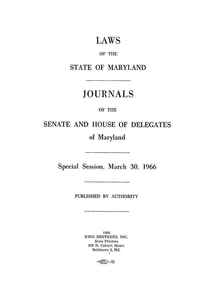 handle is hein.ssl/ssmd0312 and id is 1 raw text is: LAWS
OF TIlE
STATE OF MARYLAND

JOURNALS
OF THE
SENATE AND HOUSE OF DELEGATES

of Maryland

Special Session, March 30. 1966
PUBLISHED BY AUTHORITY

1966
KING BROTHERS, INC.
State Printers
208 N. Calvert Street
Baltimore 2, Md.


