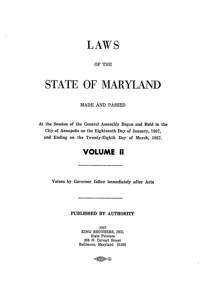handle is hein.ssl/ssmd0314 and id is 1 raw text is: LAWS
OF THE
STATE OF MARYLAND
MADE AND PASSED
At the Session of the General Assembly Began and Held in the
City of Annapolis on the Eighteenth Day of January, 1967,
and Ending on the Twenty-Eighth Day of March, 1967.
VOLUME II

Vetoes by Governor follow immediately after Acts
PUBLISHED BY AUTHORITY
1967
KING BROTHERS, INC.
State Printers
208 N. Calvert Street
Baltimore, Maryland 21202


