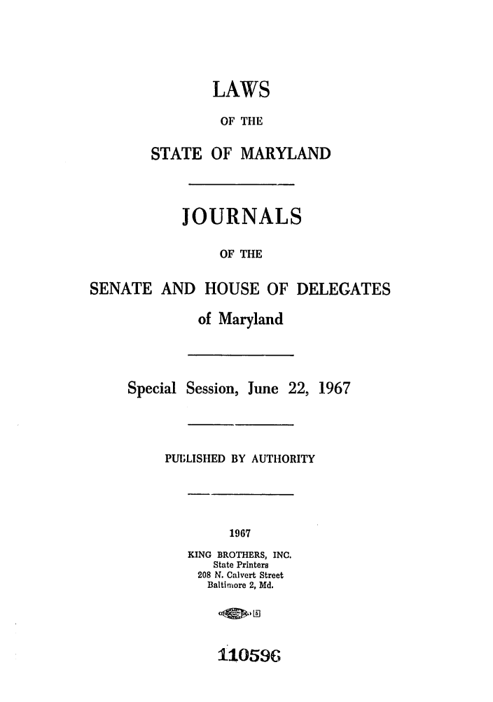 handle is hein.ssl/ssmd0315 and id is 1 raw text is: LAWS
OF THE
STATE OF MARYLAND
JOURNALS
OF THE
SENATE AND HOUSE OF DELEGATES
of Maryland
Special Session, June 22, 1967
PUBLISHED BY AUTHORITY
1967
KING BROTHERS, INC.
State Printers
208 N. Calvert Street
Baltimore 2, Md.
11059c



