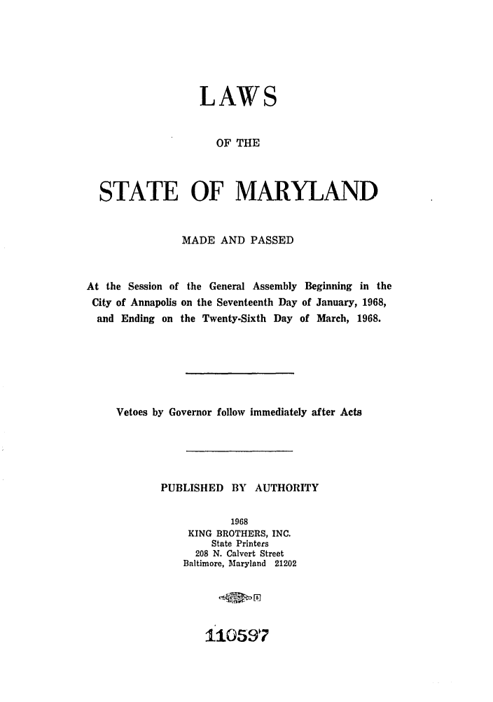 handle is hein.ssl/ssmd0316 and id is 1 raw text is: LAWS
OF THE
STATE OF MARYLAND
MADE AND PASSED
At the Session of the General Assembly Beginning in the
City of Annapolis on the Seventeenth Day of January, 1968,
and Ending on the Twenty-Sixth Day of March, 1968.
Vetoes by Governor follow immediately after Acts
PUBLISHED BY AUTHORITY
1968
KING BROTHERS, INC.
State Printers
208 N. Calvert Street
Baltimore, Maryland 21202

110597


