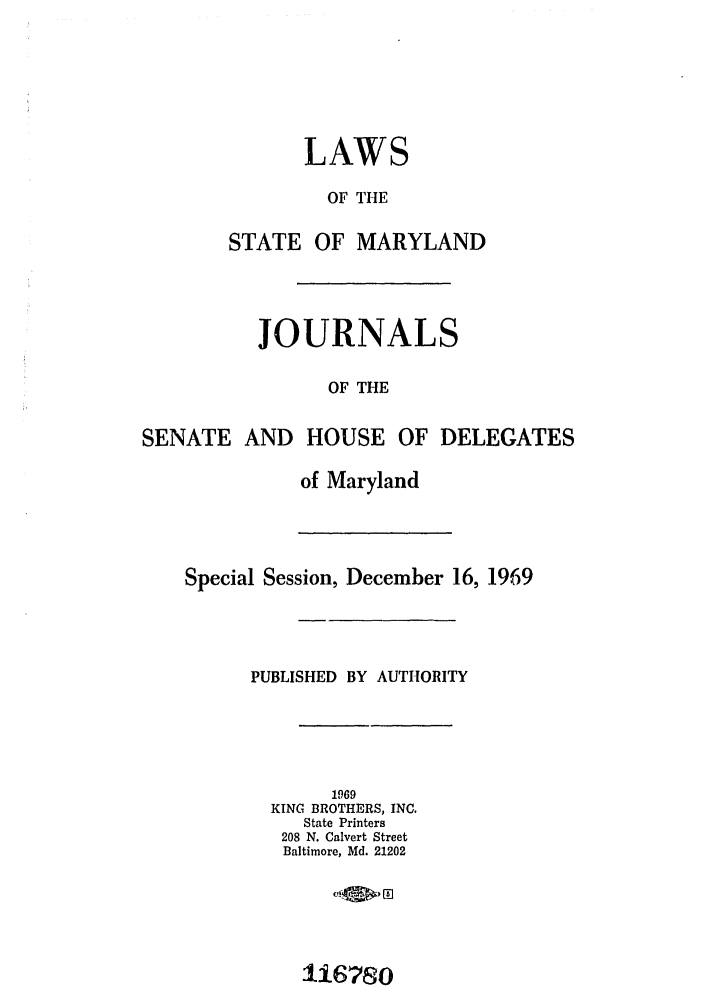handle is hein.ssl/ssmd0317 and id is 1 raw text is: LAWS
OF THE
STATE OF MARYLAND
JOURNALS
OF THE
SENATE AND HOUSE OF DELEGATES
of Maryland
Special Session, December 16, 1969
PUBLISHED BY AUTHORITY
1969
KING BROTHERS, INC.
State Printers
208 N. Calvert Street
Baltimore, Md. 21202

U16780


