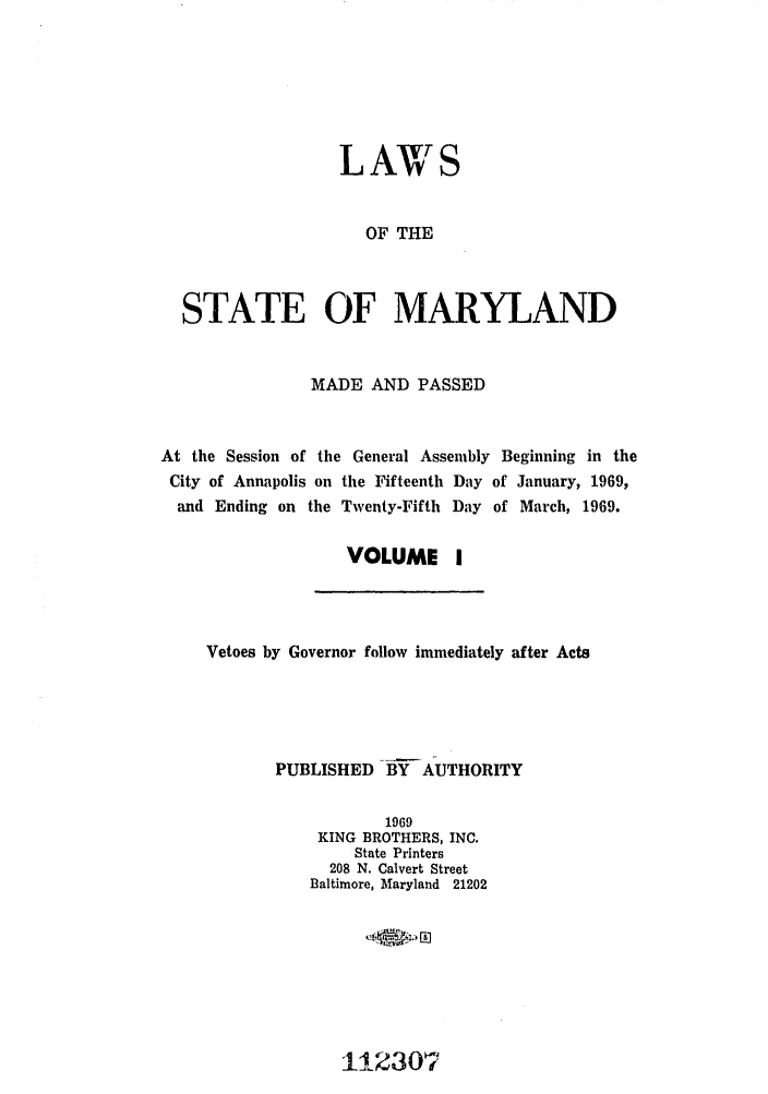 handle is hein.ssl/ssmd0318 and id is 1 raw text is: LAWS
OF THE
STATE OF MARYLAND
MADE AND PASSED
At the Session of the General Assembly Beginning in the
City of Annapolis on the Fifteenth Day of January, 1969,
and Ending on the Twenty-Fifth Day of March, 1969.
VOLUME I

Vetoes by Governor follow immediately after Acts
PUBLISHED BY AUTHORITY
1969
KING BROTHERS, INC.
State Printers
208 N. Calvert Street
Baltimore, Maryland 21202

11-2307'


