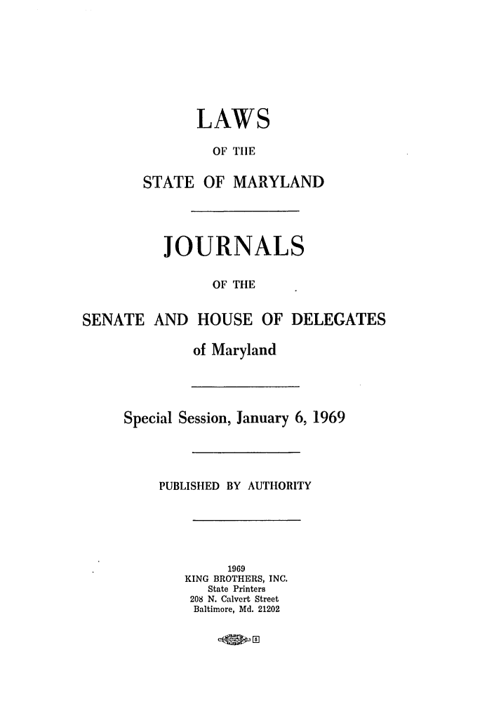 handle is hein.ssl/ssmd0319 and id is 1 raw text is: LAWS
OF TIIE
STATE OF MARYLAND
JOURNALS
OF THE
SENATE AND HOUSE OF DELEGATES
of Maryland
Special Session, January 6, 1969
PUBLISHED BY AUTHORITY
1969
KING BROTHERS, INC.
State Printers
208 N. Calvert Street
Baltimore, Md. 21202
-Qi, 0 5


